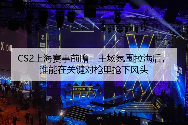 CS2上海赛事前瞻：主场氛围拉满后，谁能在关键对枪里抢下风头