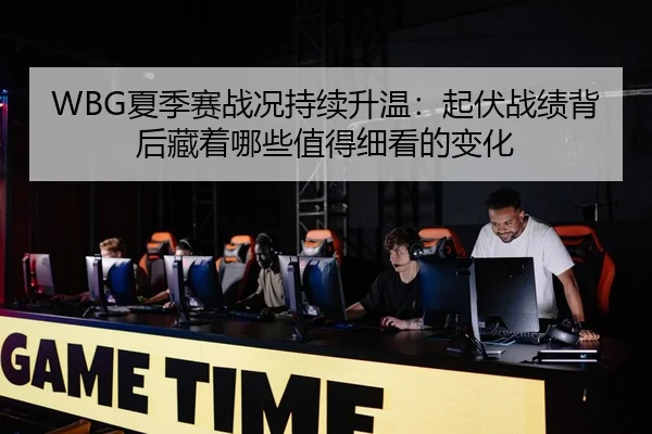 WBG夏季赛战况持续升温：起伏战绩背后藏着哪些值得细看的变化